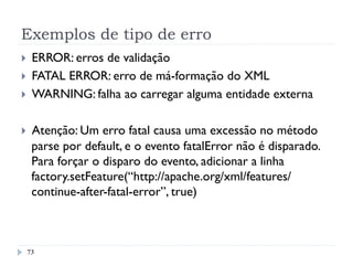 Exemplos de tipo de erro
73
}  ERROR: erros de validação
}  FATAL ERROR: erro de má-formação do XML
}  WARNING: falha ao carregar alguma entidade externa
}  Atenção: Um erro fatal causa uma excessão no método
parse por default, e o evento fatalError não é disparado.
Para forçar o disparo do evento, adicionar a linha
factory.setFeature(“http://apache.org/xml/features/
continue-after-fatal-error”, true)
 