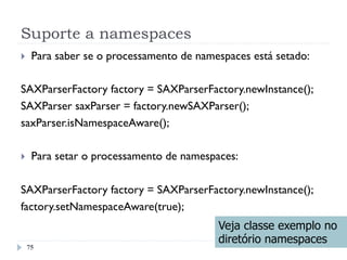 Suporte a namespaces
75
}  Para saber se o processamento de namespaces está setado:
SAXParserFactory factory = SAXParserFactory.newInstance();
SAXParser saxParser = factory.newSAXParser();
saxParser.isNamespaceAware();
}  Para setar o processamento de namespaces:
SAXParserFactory factory = SAXParserFactory.newInstance();
factory.setNamespaceAware(true);
Veja classe exemplo no
diretório namespaces
 
