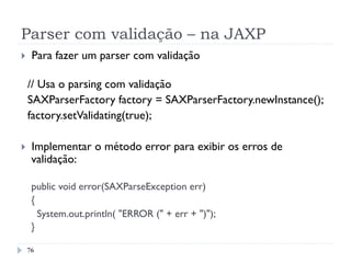 Parser com validação – na JAXP
76
}  Para fazer um parser com validação
// Usa o parsing com validação
SAXParserFactory factory = SAXParserFactory.newInstance();
  factory.setValidating(true);
}  Implementar o método error para exibir os erros de
validação:
public void error(SAXParseException err)
{
System.out.println( "ERROR (" + err + ")");
}
 