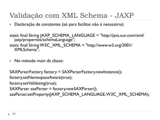 Validação com XML Schema - JAXP
77
}  Declaração de constantes (só para facilitar, não é necessário)
static final String JAXP_SCHEMA_LANGUAGE = "http://java.sun.com/xml/
jaxp/properties/schemaLanguage";
static final String W3C_XML_SCHEMA = "http://www.w3.org/2001/
XMLSchema";
}  No método main da classe:
SAXParserFactory factory = SAXParserFactory.newInstance();   
factory.setNamespaceAware(true);   
factory.setValidating(true);
SAXParser saxParser = factory.newSAXParser();
saxParser.setProperty(JAXP_SCHEMA_LANGUAGE,W3C_XML_SCHEMA);
 