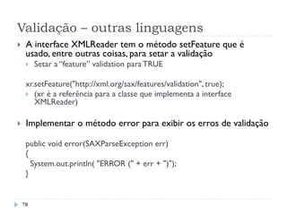 Validação – outras linguagens
78
}  A interface XMLReader tem o método setFeature que é
usado, entre outras coisas, para setar a validação
}  Setar a “feature” validation para TRUE
xr.setFeature("http://xml.org/sax/features/validation", true);
}  (xr é a referência para a classe que implementa a interface
XMLReader)
}  Implementar o método error para exibir os erros de validação
public void error(SAXParseException err)
{
System.out.println( "ERROR (" + err + ")");
}
 