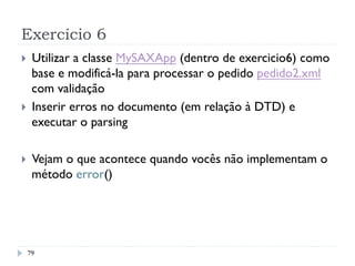 Exercício 6
79
}  Utilizar a classe MySAXApp (dentro de exercicio6) como
base e modificá-la para processar o pedido pedido2.xml
com validação
}  Inserir erros no documento (em relação à DTD) e
executar o parsing
}  Vejam o que acontece quando vocês não implementam o
método error()
 