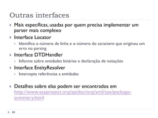 Outras interfaces
}  Mais específicas, usadas por quem precisa implementar um
parser mais complexo
}  Interface Locator
}  Identifica o número de linha e o número do caractere que originou um
erro no parsing
}  Interface DTDHandler
}  Informa sobre entidades binárias e declaração de notações
}  Interface EntityResolver
}  Intercepta referências a entidades
}  Detalhes sobre elas podem ser encontrados em
http://www.saxproject.org/apidoc/org/xml/sax/package-
summary.html
81
 