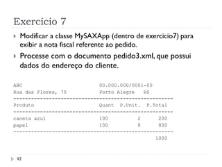 Exercício 7
}  Modificar a classe MySAXApp (dentro de exercicio7) para
exibir a nota fiscal referente ao pedido.
}  Processe com o documento pedido3.xml, que possui
dados do endereço do cliente.
ABC 00.000.000/0001-00
Rua das Flores, 75 Porto Alegre RS
------------------------------------------------------
Produto Quant P.Unit. P.Total
------------------------------------------------------
caneta azul 100 2 200
papel 100 8 800
------------------------------------------------------
1000
82
 