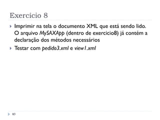 Exercício 8
}  Imprimir na tela o documento XML que está sendo lido.
O arquivo MySAXApp (dentro de exercicio8) já contém a
declaração dos métodos necessários
}  Testar com pedido3.xml e view1.xml
83
 
