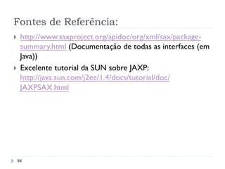 Fontes de Referência:
}  http://www.saxproject.org/apidoc/org/xml/sax/package-
summary.html (Documentação de todas as interfaces (em
Java))
}  Excelente tutorial da SUN sobre JAXP:
http://java.sun.com/j2ee/1.4/docs/tutorial/doc/
JAXPSAX.html
84
 