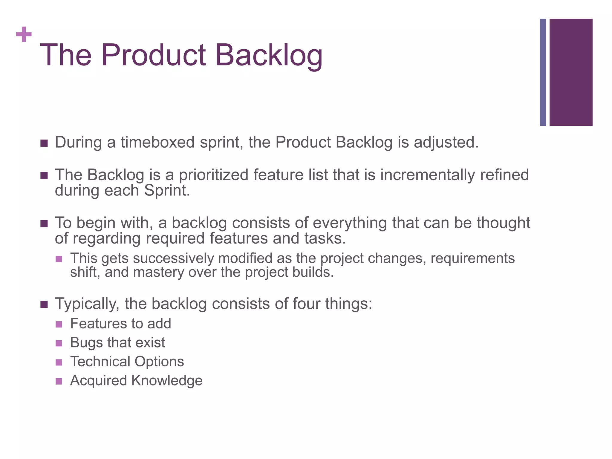 +
The Product Backlog
 During a timeboxed sprint, the Product Backlog is adjusted.
 The Backlog is a prioritized feature list that is incrementally refined
during each Sprint.
 To begin with, a backlog consists of everything that can be thought
of regarding required features and tasks.
 This gets successively modified as the project changes, requirements
shift, and mastery over the project builds.
 Typically, the backlog consists of four things:
 Features to add
 Bugs that exist
 Technical Options
 Acquired Knowledge
 