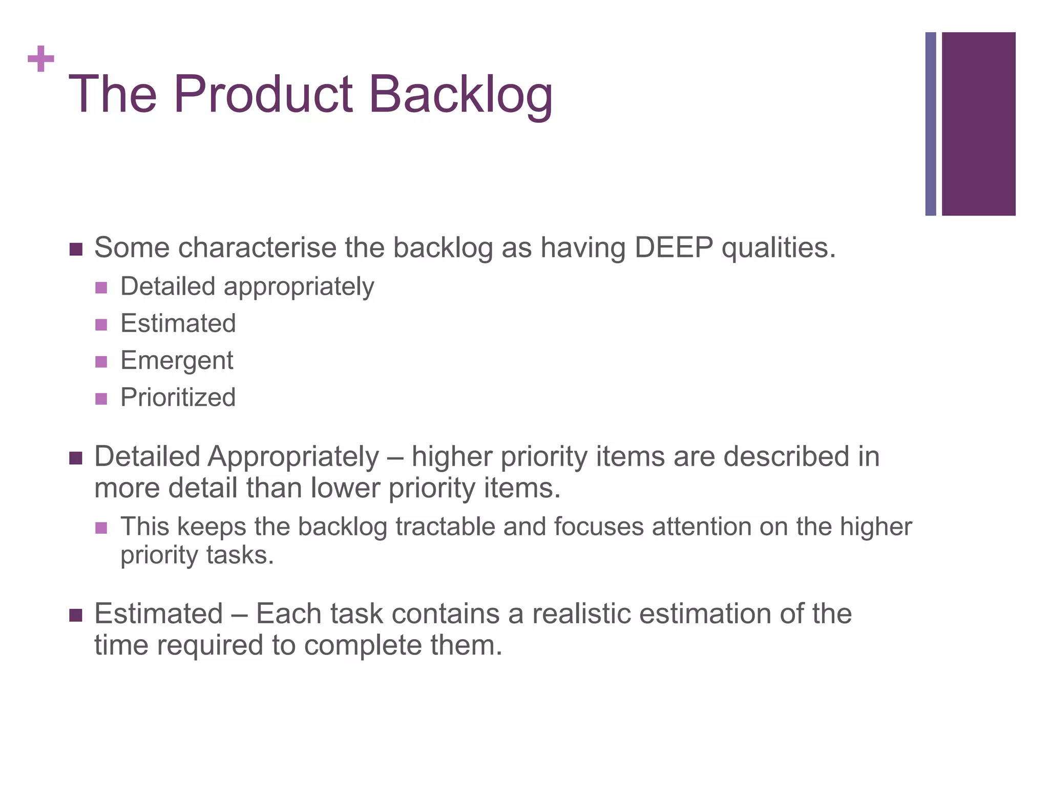+
The Product Backlog
 Some characterise the backlog as having DEEP qualities.
 Detailed appropriately
 Estimated
 Emergent
 Prioritized
 Detailed Appropriately – higher priority items are described in
more detail than lower priority items.
 This keeps the backlog tractable and focuses attention on the higher
priority tasks.
 Estimated – Each task contains a realistic estimation of the
time required to complete them.
 