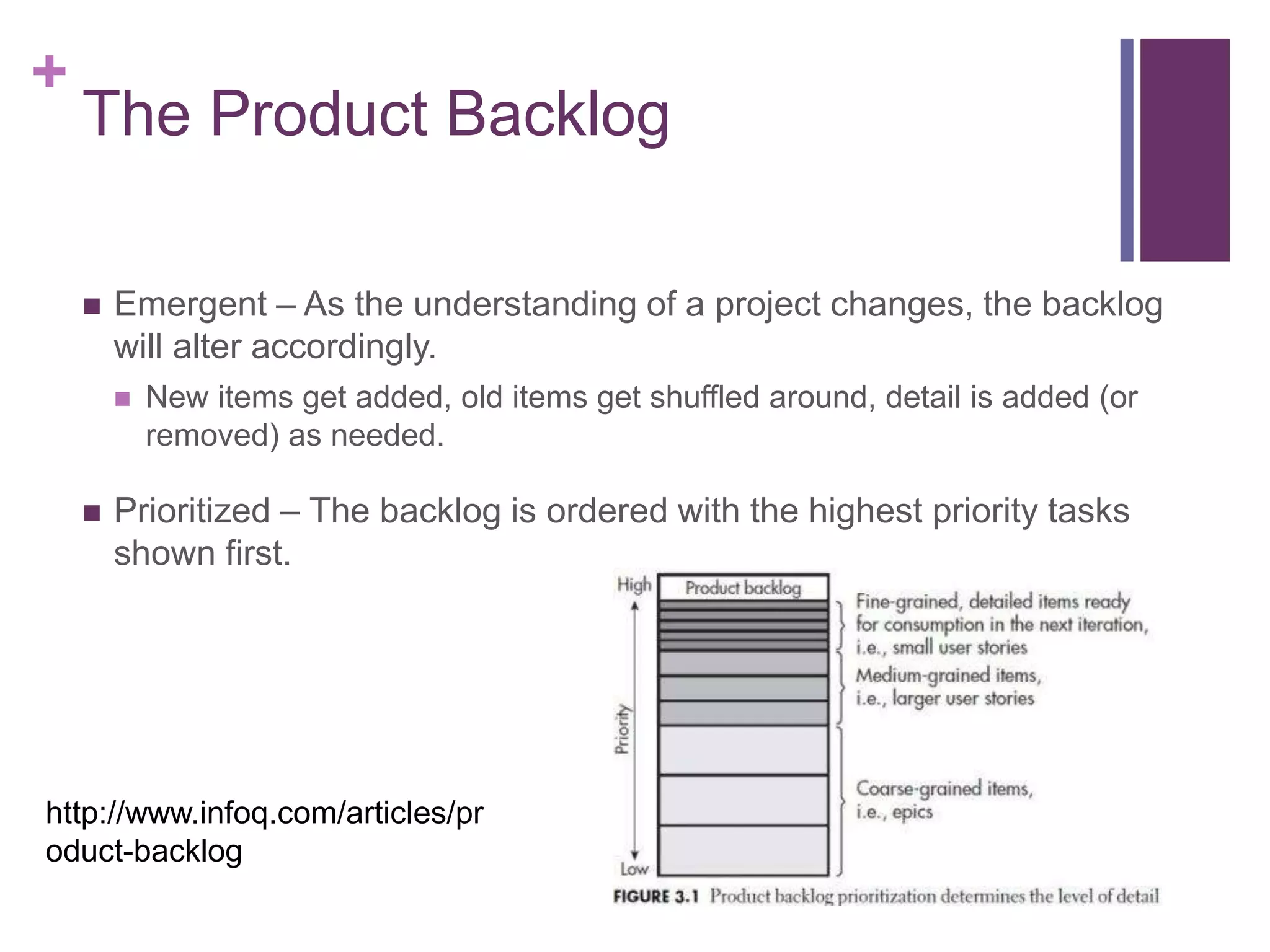 +
The Product Backlog
 Emergent – As the understanding of a project changes, the backlog
will alter accordingly.
 New items get added, old items get shuffled around, detail is added (or
removed) as needed.
 Prioritized – The backlog is ordered with the highest priority tasks
shown first.
http://www.infoq.com/articles/pr
oduct-backlog
 