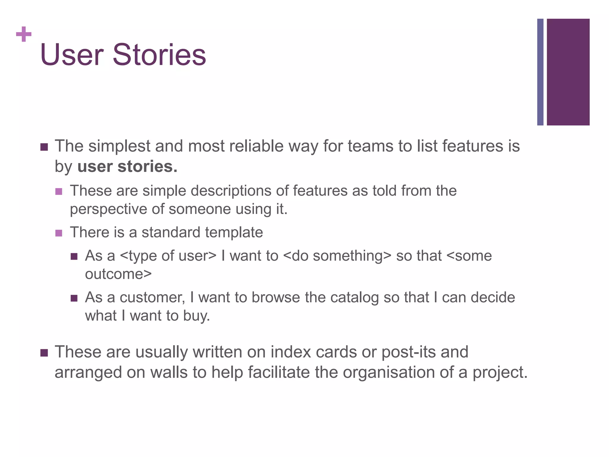 +
User Stories
 The simplest and most reliable way for teams to list features is
by user stories.
 These are simple descriptions of features as told from the
perspective of someone using it.
 There is a standard template
 As a <type of user> I want to <do something> so that <some
outcome>
 As a customer, I want to browse the catalog so that I can decide
what I want to buy.
 These are usually written on index cards or post-its and
arranged on walls to help facilitate the organisation of a project.
 