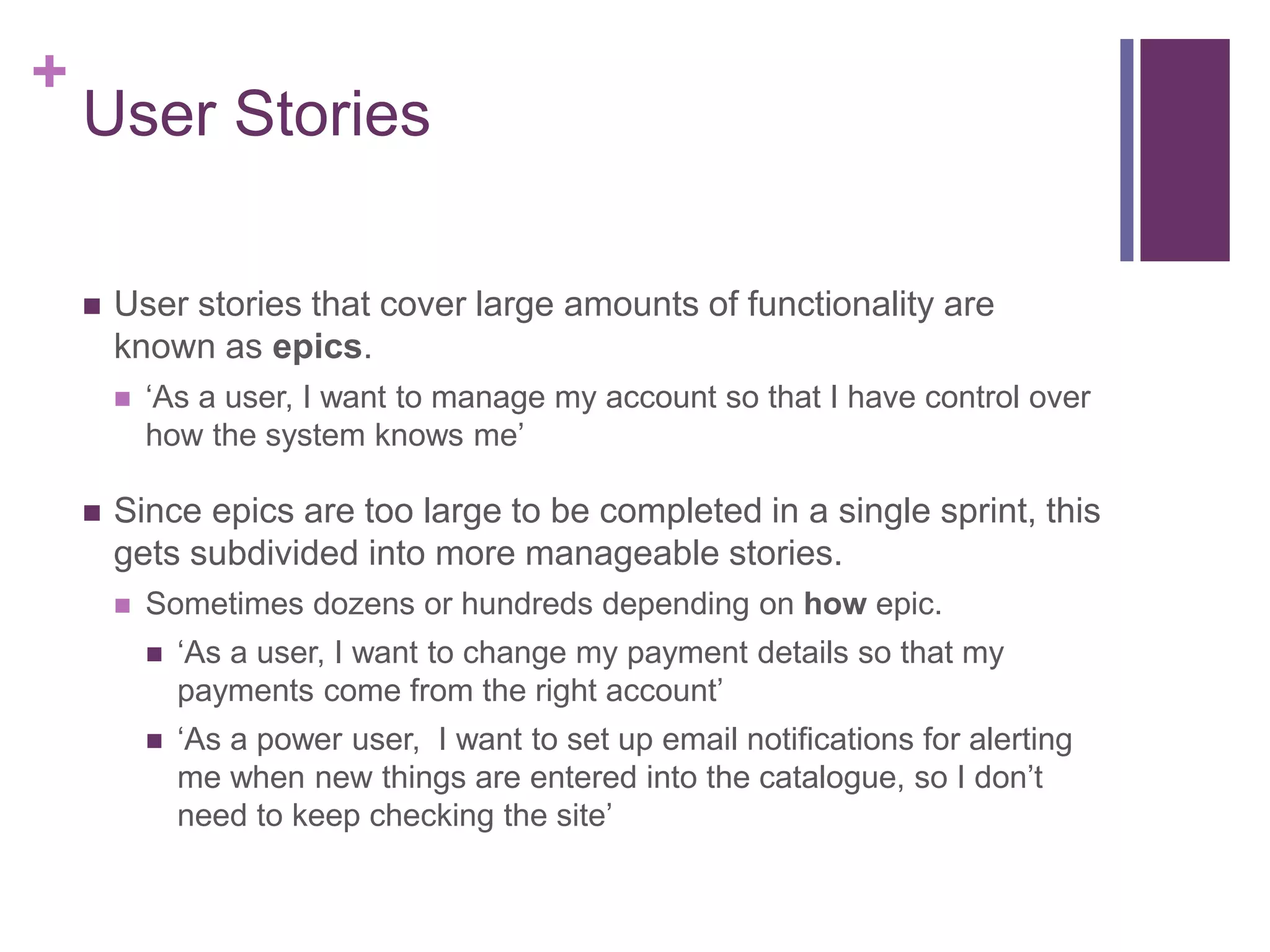 +
User Stories
 User stories that cover large amounts of functionality are
known as epics.
 ‘As a user, I want to manage my account so that I have control over
how the system knows me’
 Since epics are too large to be completed in a single sprint, this
gets subdivided into more manageable stories.
 Sometimes dozens or hundreds depending on how epic.
 ‘As a user, I want to change my payment details so that my
payments come from the right account’
 ‘As a power user, I want to set up email notifications for alerting
me when new things are entered into the catalogue, so I don’t
need to keep checking the site’
 