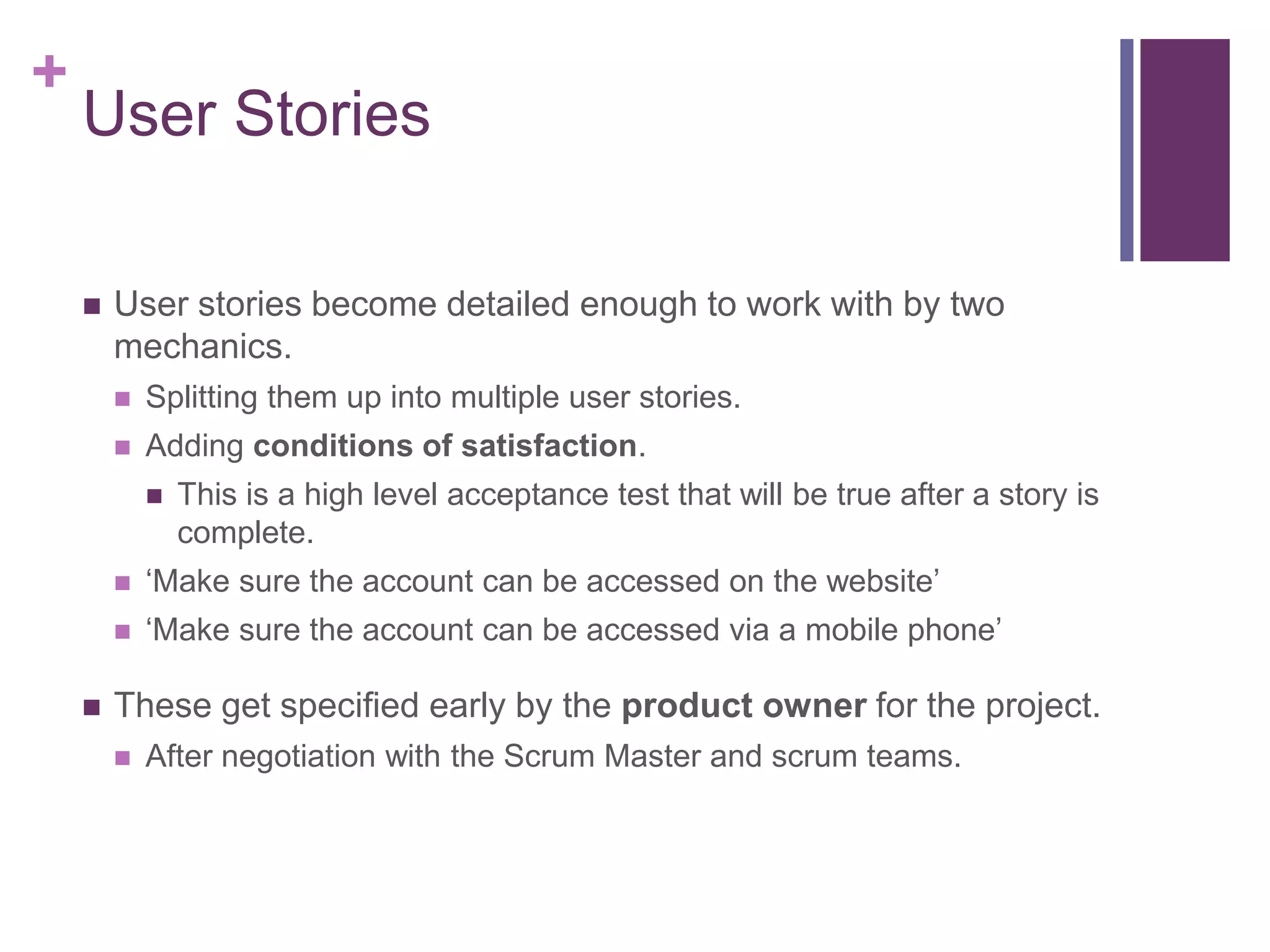 +
User Stories
 User stories become detailed enough to work with by two
mechanics.
 Splitting them up into multiple user stories.
 Adding conditions of satisfaction.
 This is a high level acceptance test that will be true after a story is
complete.
 ‘Make sure the account can be accessed on the website’
 ‘Make sure the account can be accessed via a mobile phone’
 These get specified early by the product owner for the project.
 After negotiation with the Scrum Master and scrum teams.
 