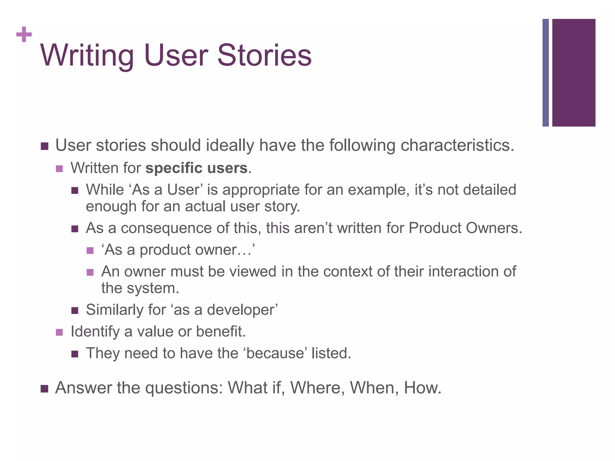 +
Writing User Stories
 User stories should ideally have the following characteristics.
 Written for specific users.
 While ‘As a User’ is appropriate for an example, it’s not detailed
enough for an actual user story.
 As a consequence of this, this aren’t written for Product Owners.
 ‘As a product owner…’
 An owner must be viewed in the context of their interaction of
the system.
 Similarly for ‘as a developer’
 Identify a value or benefit.
 They need to have the ‘because’ listed.
 Answer the questions: What if, Where, When, How.
 