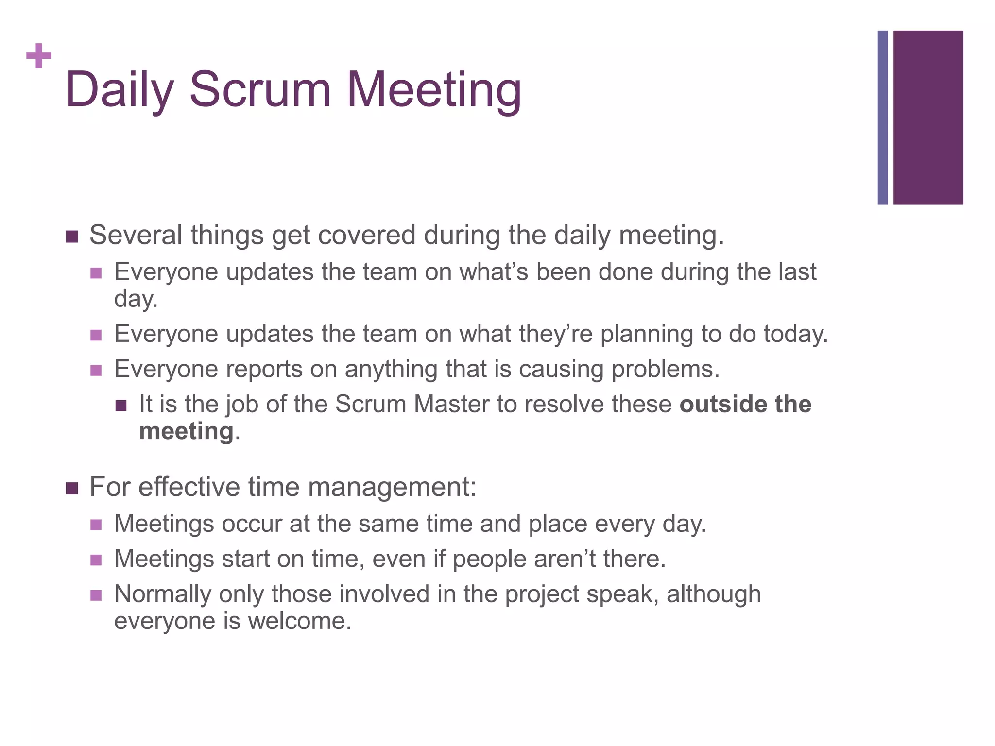 +
Daily Scrum Meeting
 Several things get covered during the daily meeting.
 Everyone updates the team on what’s been done during the last
day.
 Everyone updates the team on what they’re planning to do today.
 Everyone reports on anything that is causing problems.
 It is the job of the Scrum Master to resolve these outside the
meeting.
 For effective time management:
 Meetings occur at the same time and place every day.
 Meetings start on time, even if people aren’t there.
 Normally only those involved in the project speak, although
everyone is welcome.
 