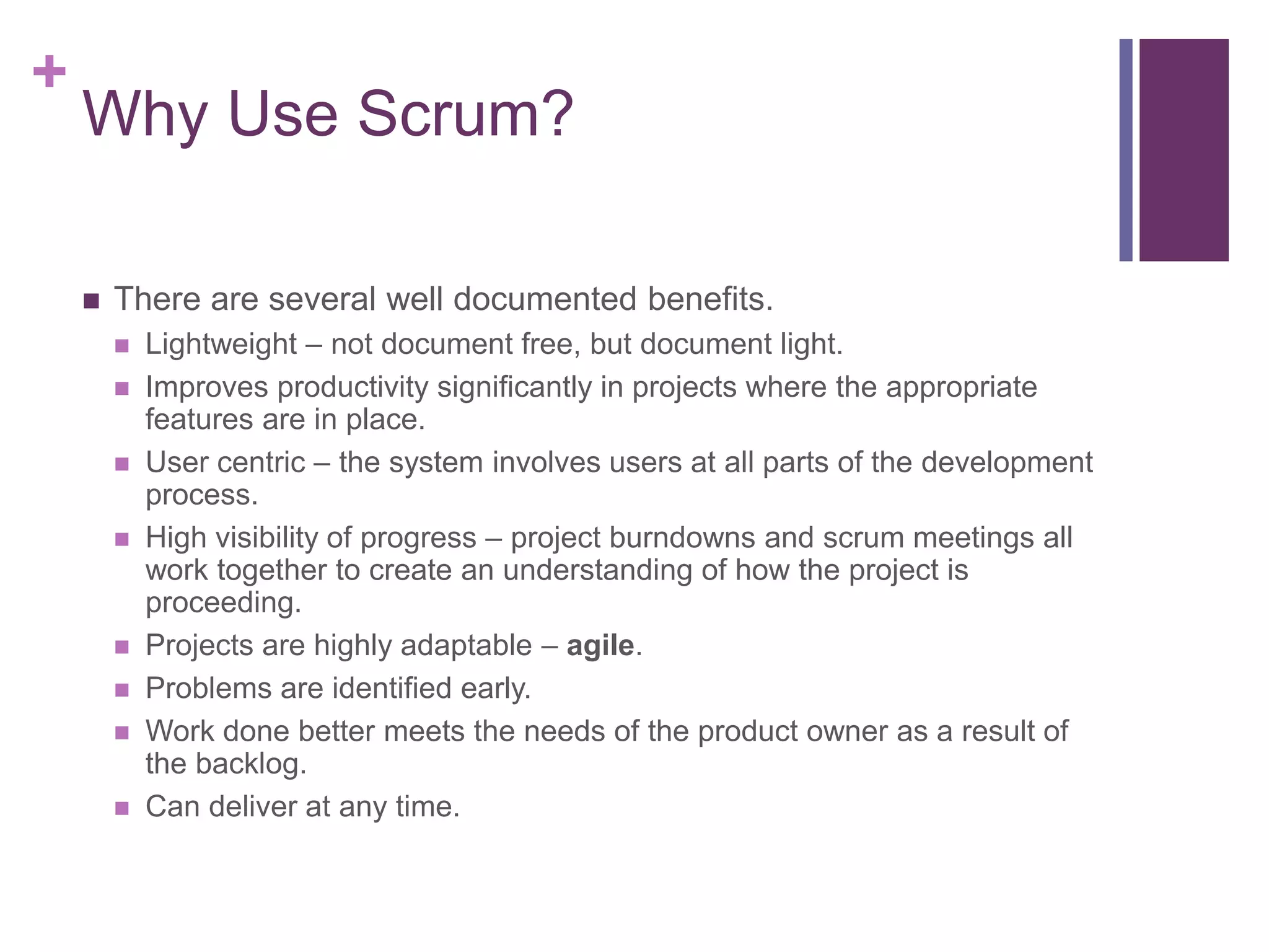 +
Why Use Scrum?
 There are several well documented benefits.
 Lightweight – not document free, but document light.
 Improves productivity significantly in projects where the appropriate
features are in place.
 User centric – the system involves users at all parts of the development
process.
 High visibility of progress – project burndowns and scrum meetings all
work together to create an understanding of how the project is
proceeding.
 Projects are highly adaptable – agile.
 Problems are identified early.
 Work done better meets the needs of the product owner as a result of
the backlog.
 Can deliver at any time.
 