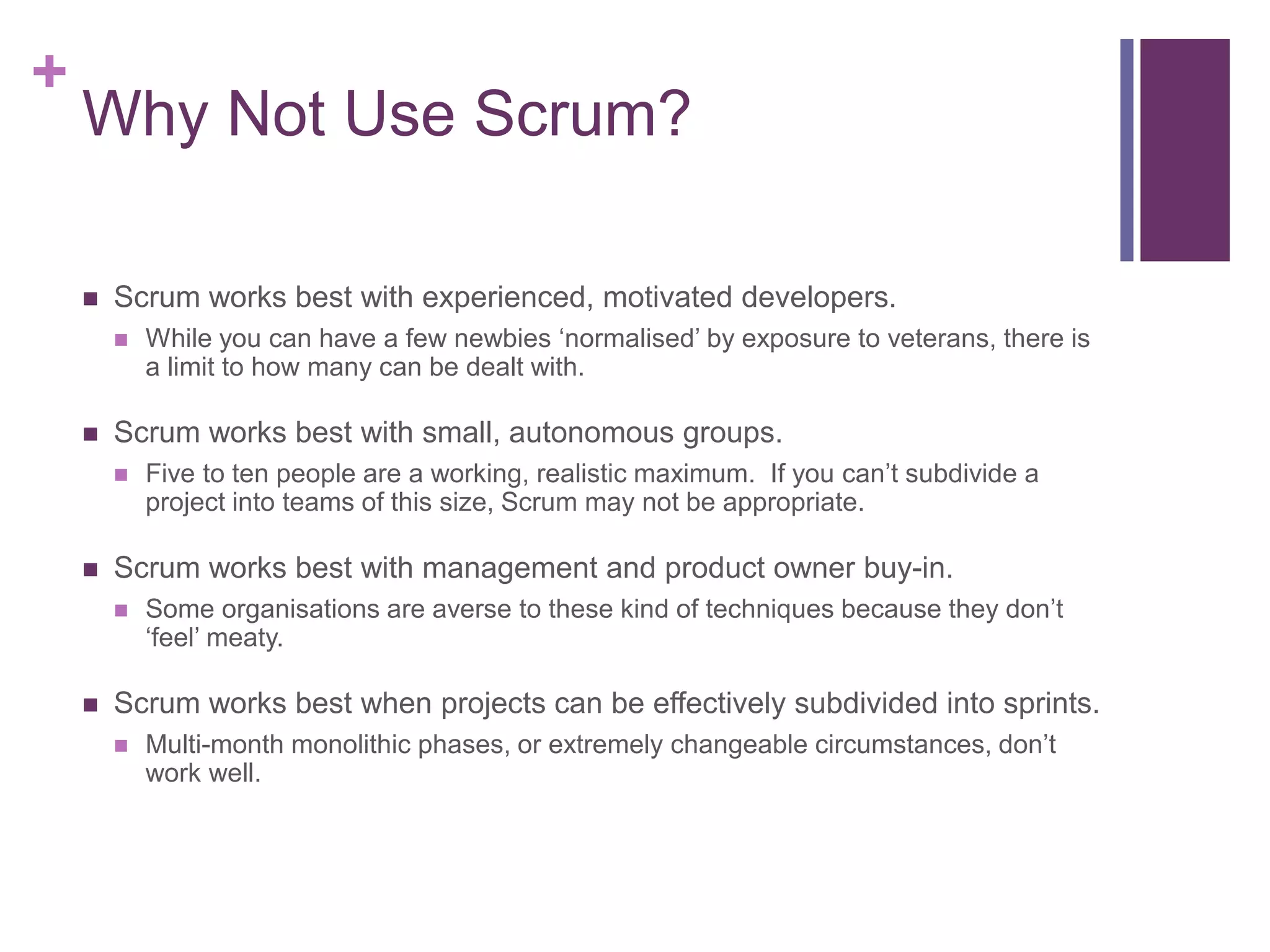 +
Why Not Use Scrum?
 Scrum works best with experienced, motivated developers.
 While you can have a few newbies ‘normalised’ by exposure to veterans, there is
a limit to how many can be dealt with.
 Scrum works best with small, autonomous groups.
 Five to ten people are a working, realistic maximum. If you can’t subdivide a
project into teams of this size, Scrum may not be appropriate.
 Scrum works best with management and product owner buy-in.
 Some organisations are averse to these kind of techniques because they don’t
‘feel’ meaty.
 Scrum works best when projects can be effectively subdivided into sprints.
 Multi-month monolithic phases, or extremely changeable circumstances, don’t
work well.
 