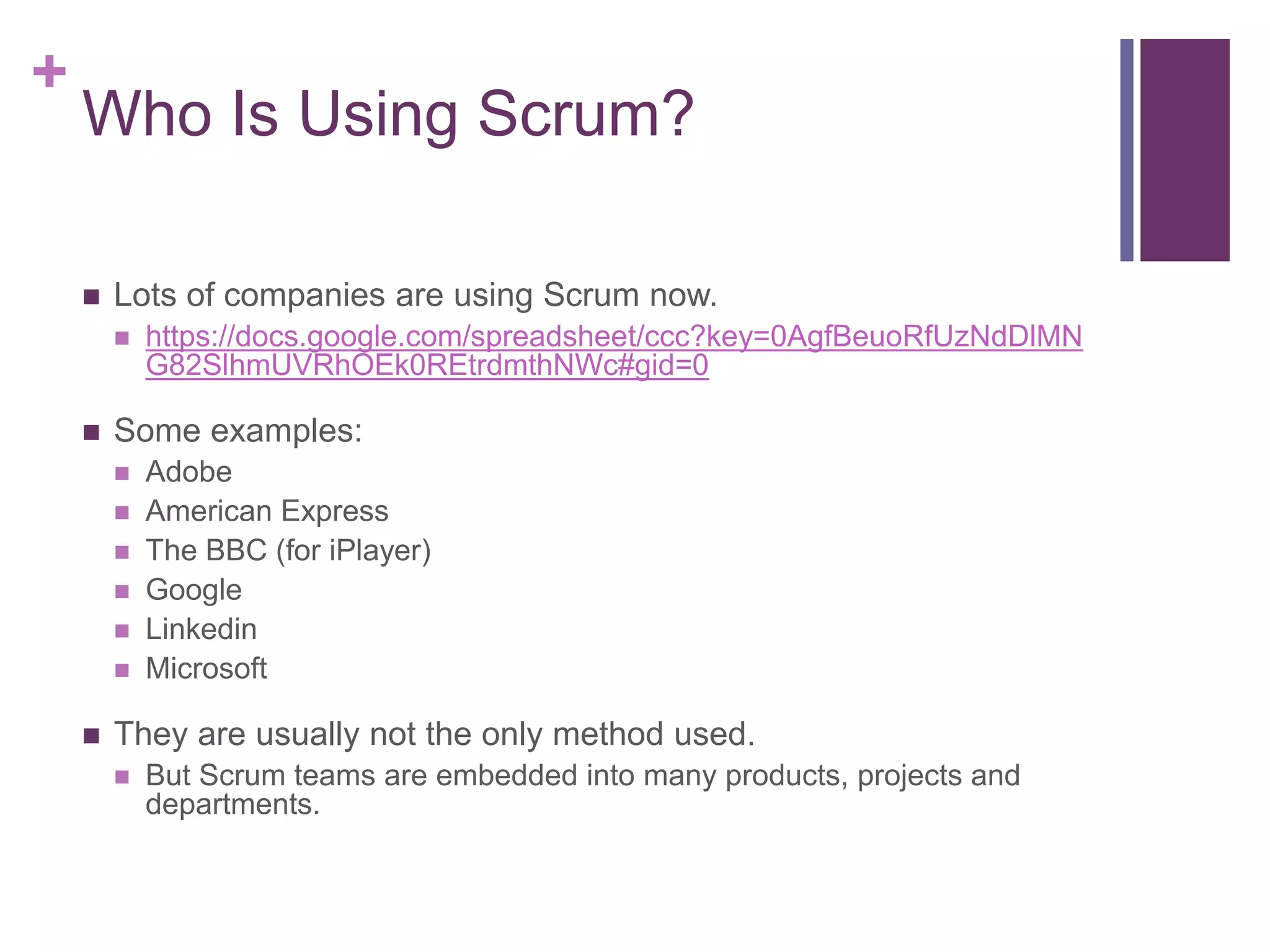+
Who Is Using Scrum?
 Lots of companies are using Scrum now.
 https://docs.google.com/spreadsheet/ccc?key=0AgfBeuoRfUzNdDlMN
G82SlhmUVRhOEk0REtrdmthNWc#gid=0
 Some examples:
 Adobe
 American Express
 The BBC (for iPlayer)
 Google
 Linkedin
 Microsoft
 They are usually not the only method used.
 But Scrum teams are embedded into many products, projects and
departments.
 