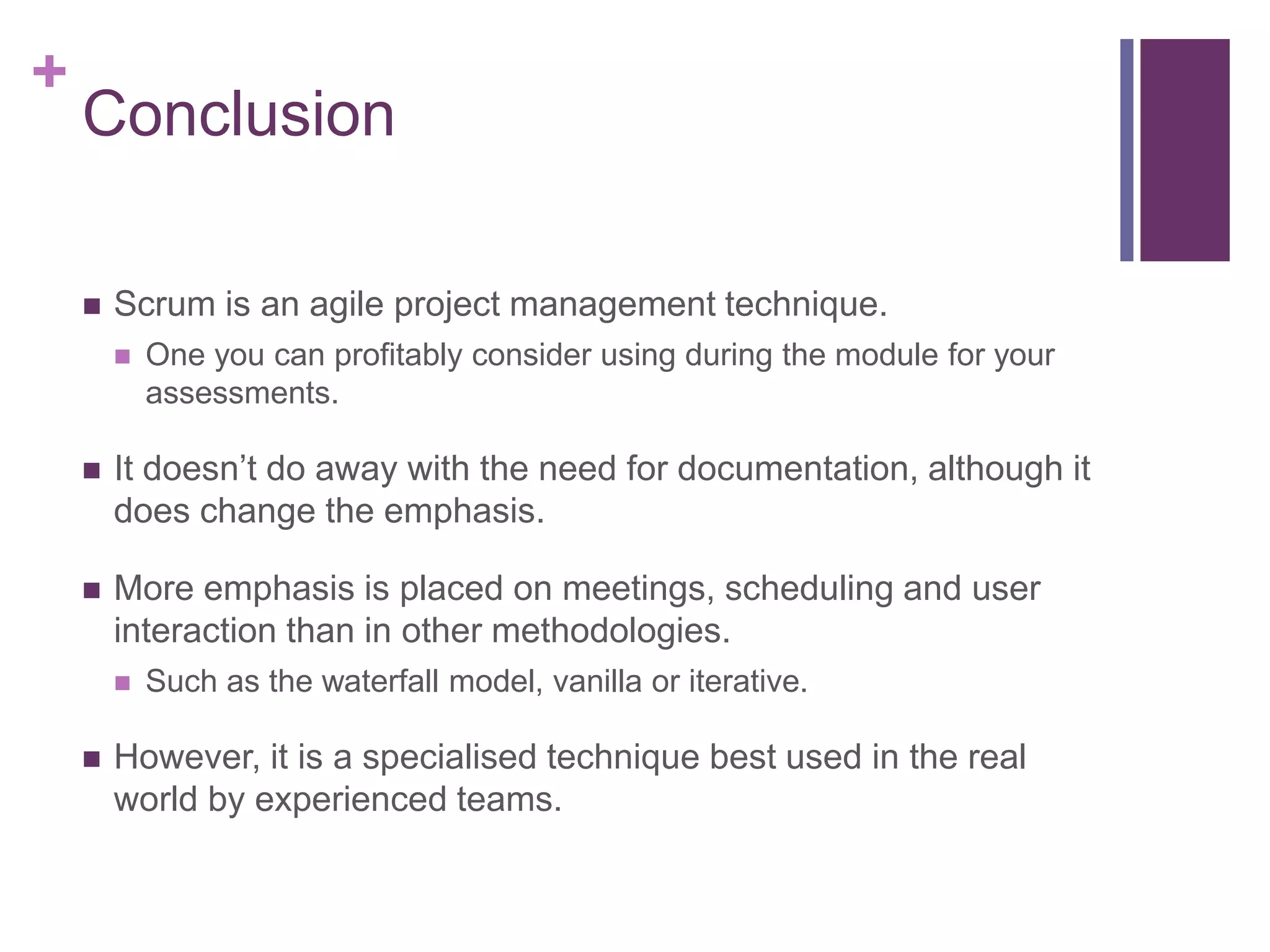 +
Conclusion
 Scrum is an agile project management technique.
 One you can profitably consider using during the module for your
assessments.
 It doesn’t do away with the need for documentation, although it
does change the emphasis.
 More emphasis is placed on meetings, scheduling and user
interaction than in other methodologies.
 Such as the waterfall model, vanilla or iterative.
 However, it is a specialised technique best used in the real
world by experienced teams.
 