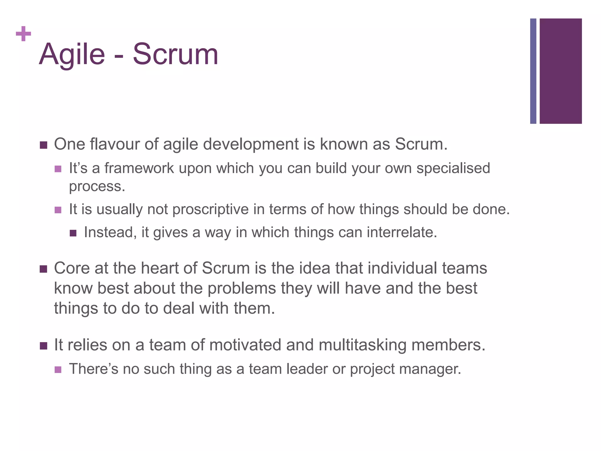 +
Agile - Scrum
 One flavour of agile development is known as Scrum.
 It’s a framework upon which you can build your own specialised
process.
 It is usually not proscriptive in terms of how things should be done.
 Instead, it gives a way in which things can interrelate.
 Core at the heart of Scrum is the idea that individual teams
know best about the problems they will have and the best
things to do to deal with them.
 It relies on a team of motivated and multitasking members.
 There’s no such thing as a team leader or project manager.
 