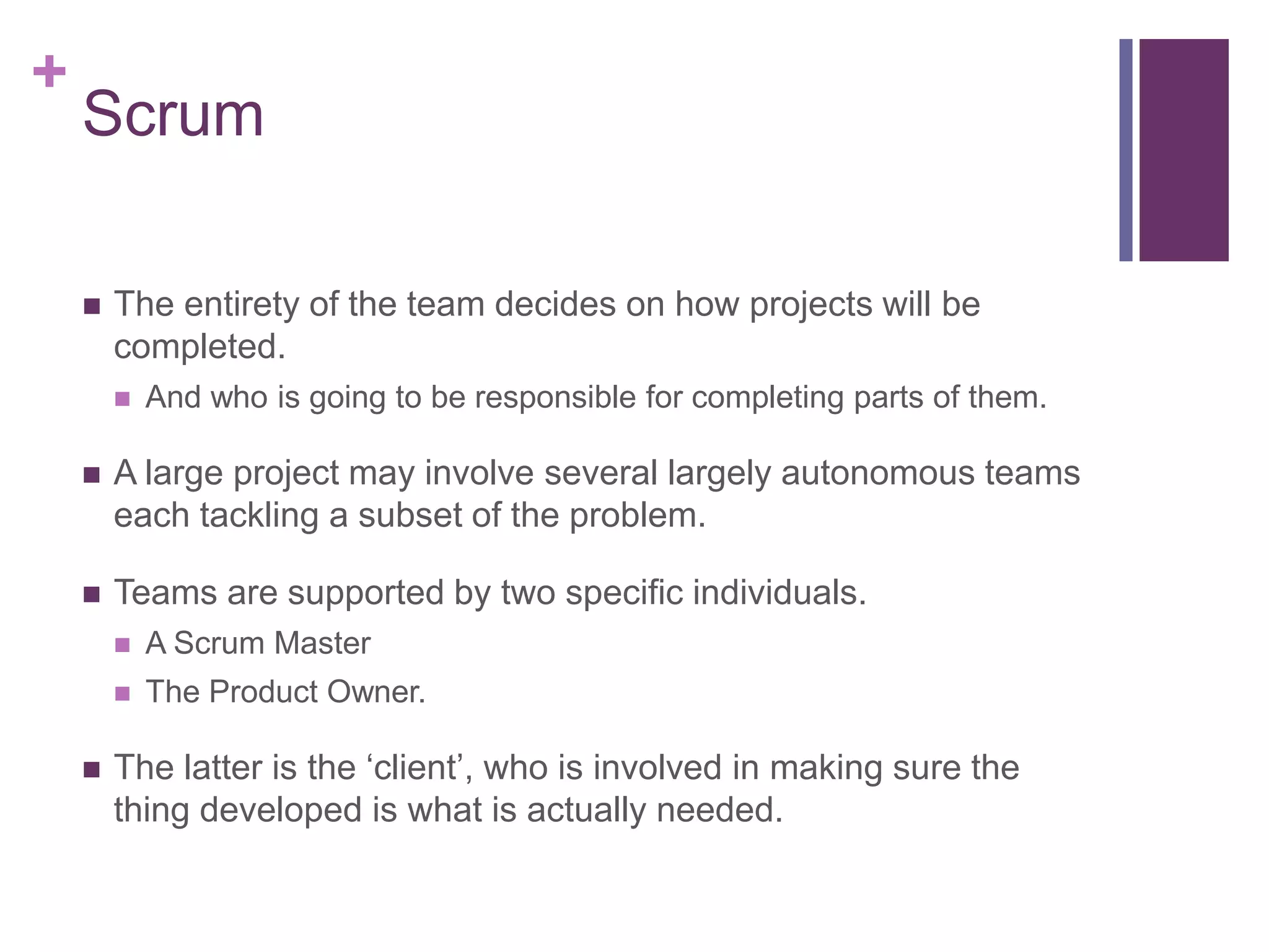 +
Scrum
 The entirety of the team decides on how projects will be
completed.
 And who is going to be responsible for completing parts of them.
 A large project may involve several largely autonomous teams
each tackling a subset of the problem.
 Teams are supported by two specific individuals.
 A Scrum Master
 The Product Owner.
 The latter is the ‘client’, who is involved in making sure the
thing developed is what is actually needed.
 