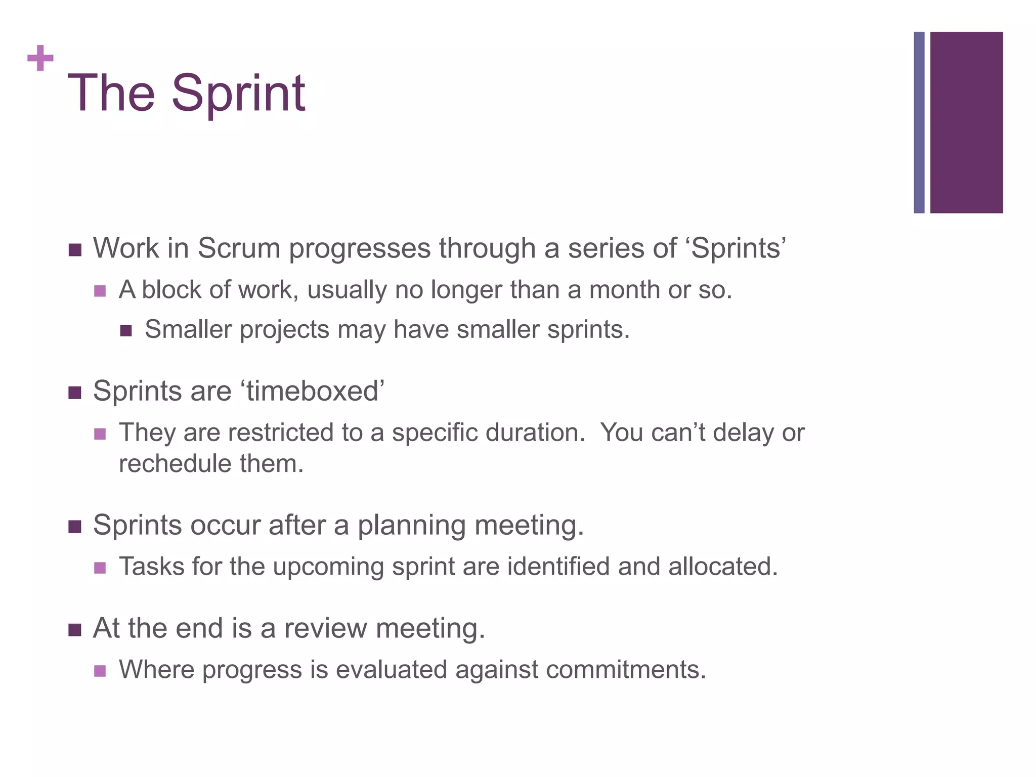 +
The Sprint
 Work in Scrum progresses through a series of ‘Sprints’
 A block of work, usually no longer than a month or so.
 Smaller projects may have smaller sprints.
 Sprints are ‘timeboxed’
 They are restricted to a specific duration. You can’t delay or
rechedule them.
 Sprints occur after a planning meeting.
 Tasks for the upcoming sprint are identified and allocated.
 At the end is a review meeting.
 Where progress is evaluated against commitments.
 