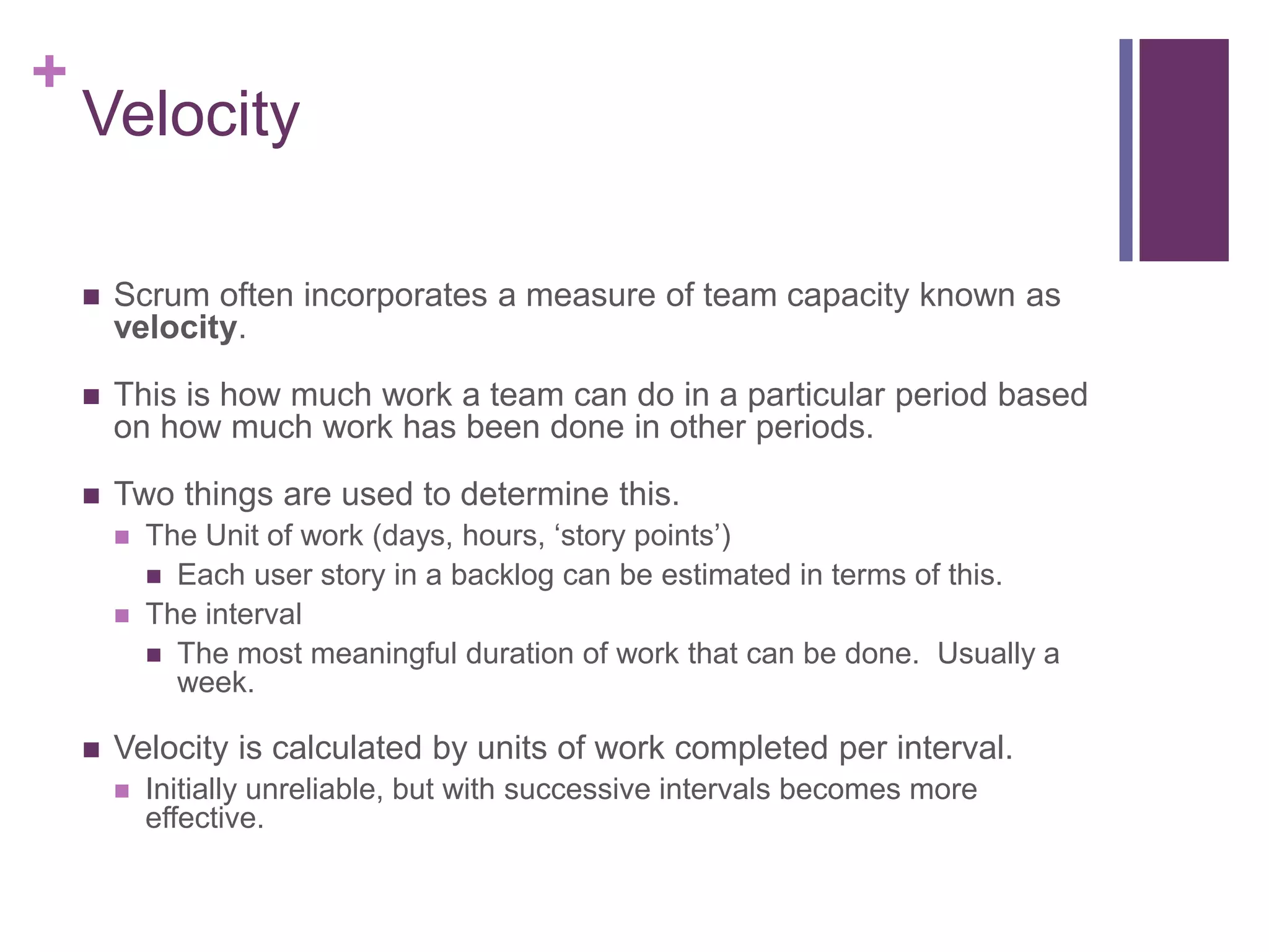 +
Velocity
 Scrum often incorporates a measure of team capacity known as
velocity.
 This is how much work a team can do in a particular period based
on how much work has been done in other periods.
 Two things are used to determine this.
 The Unit of work (days, hours, ‘story points’)
 Each user story in a backlog can be estimated in terms of this.
 The interval
 The most meaningful duration of work that can be done. Usually a
week.
 Velocity is calculated by units of work completed per interval.
 Initially unreliable, but with successive intervals becomes more
effective.
 