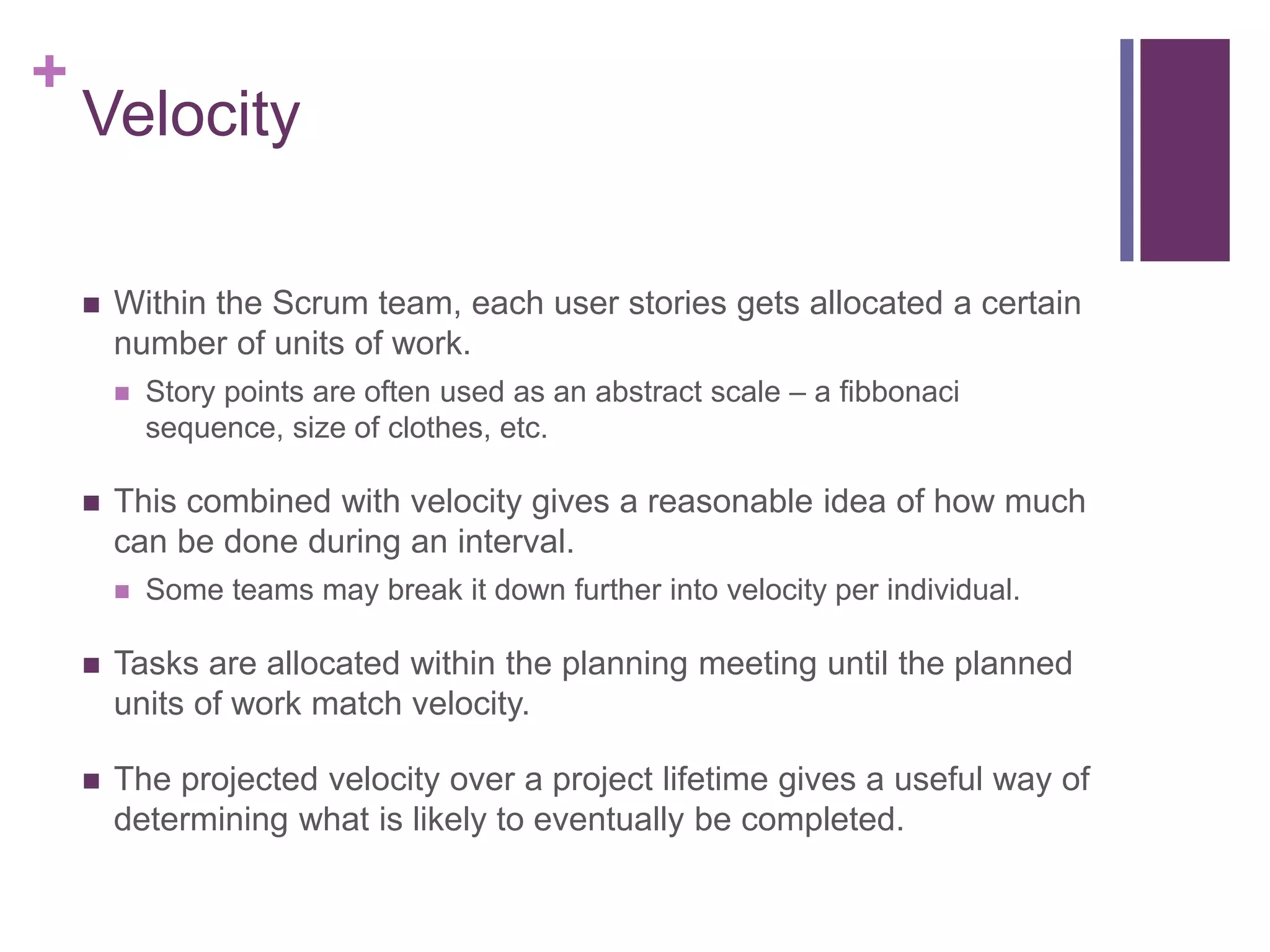+
Velocity
 Within the Scrum team, each user stories gets allocated a certain
number of units of work.
 Story points are often used as an abstract scale – a fibbonaci
sequence, size of clothes, etc.
 This combined with velocity gives a reasonable idea of how much
can be done during an interval.
 Some teams may break it down further into velocity per individual.
 Tasks are allocated within the planning meeting until the planned
units of work match velocity.
 The projected velocity over a project lifetime gives a useful way of
determining what is likely to eventually be completed.
 