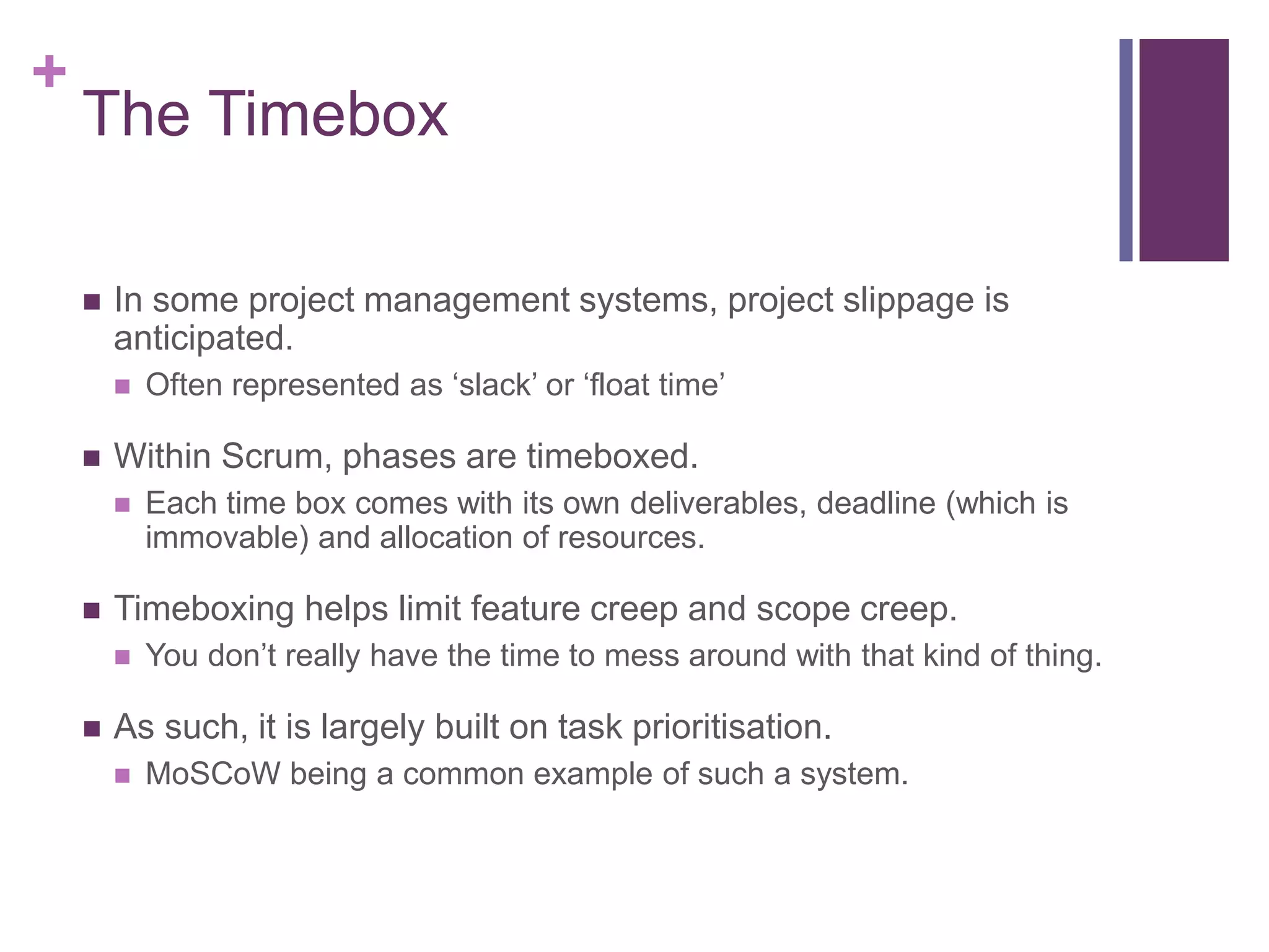 +
The Timebox
 In some project management systems, project slippage is
anticipated.
 Often represented as ‘slack’ or ‘float time’
 Within Scrum, phases are timeboxed.
 Each time box comes with its own deliverables, deadline (which is
immovable) and allocation of resources.
 Timeboxing helps limit feature creep and scope creep.
 You don’t really have the time to mess around with that kind of thing.
 As such, it is largely built on task prioritisation.
 MoSCoW being a common example of such a system.
 