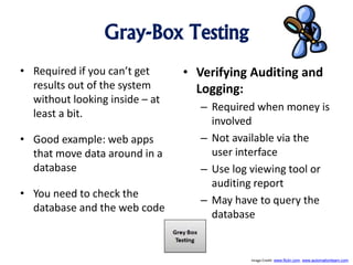 Gray-Box Testing
• Required if you can’t get
results out of the system
without looking inside – at
least a bit.
• Good example: web apps
that move data around in a
database
• You need to check the
database and the web code
• Verifying Auditing and
Logging:
– Required when money is
involved
– Not available via the
user interface
– Use log viewing tool or
auditing report
– May have to query the
database
Image Credit: www.flickr.com, www.automationlearn.com
 