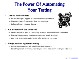 The Power Of Automating
Your Testing
• Create a library of tests
– As software gets bigger, so to will the number of tests
– May take days of developer time to run all tests
– Collect all tests into one library
• Run all tests with one command
– Create a suite of tests in the library that can be run with one command
– Making it easy to test software means that it will be tested
– Add new tests to the automated suite as they are created
• Always perform regression testing
– Adding bugs to existing code is called software regression
– Solve this problem by running tests for your newer code as well as for your older code
Image Credit www.clker.com
 