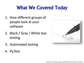What We Covered Today
1. How different groups of
people look at your
software
2. Black / Gray / White box
testing
3. Automated testing
4. Py.Test
Image Credit: http://www.tswdj.com/blog/2011/05/17/the-grooms-checklist/
 