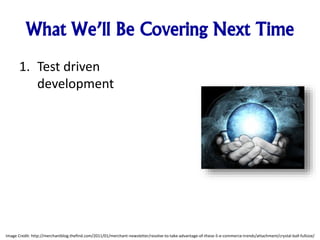 What We’ll Be Covering Next Time
1. Test driven
development
Image Credit: http://merchantblog.thefind.com/2011/01/merchant-newsletter/resolve-to-take-advantage-of-these-5-e-commerce-trends/attachment/crystal-ball-fullsize/
 