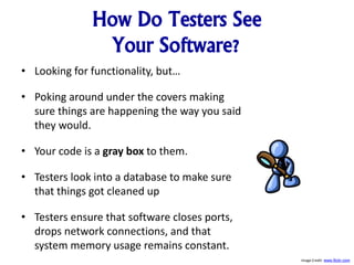 How Do Testers See
Your Software?
• Looking for functionality, but…
• Poking around under the covers making
sure things are happening the way you said
they would.
• Your code is a gray box to them.
• Testers look into a database to make sure
that things got cleaned up
• Testers ensure that software closes ports,
drops network connections, and that
system memory usage remains constant.
Image Credit: www.flickr.com
 