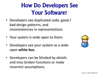How Do Developers See
Your Software?
• Developers see duplicated code, good /
bad design patterns, and
inconsistencies in representations.
• Your system is wide open to them.
• Developers see your system as a wide
open white box.
• Developers can be blinded by details
and miss broken functions or make
incorrect assumptions.
Image Credit: www.clipartbest.com
 