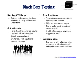 Black Box Testing
• User Input Validation
– System needs to reject bad input
and react in a way that the user
understands
• Output Results
– Hand check the numerical results
that your software produces
– Test all functional paths
– Create table with inputs and
expected outputs
• State Transitions
– Some software moves from state
to state based on rules
– Different from output results
– Test to make sure that states are
being switched
– A table of states and movement
triggers can help
• Boundary Cases
– Test system with value that is just
a little too small or just outside
of the maximum allowable value
Image Crdit: www.homedigitals.tkImage Credit: www.neoclipart.com, www.homedigitals.tk
 