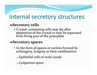 Internal secretory structures 

   ecretory cells 
  S
       Crystal‐ containing cells may die after 
      deposition of the crystal or may be separated 
      from living part of the protoplast 

   ecretory spaces
  S                          




       In the form of spaces or cavities formed by 
      schizogeny, lysigeny or their combination 
          Epithelial cells of resin canals 
          Lysigenous space 
  
 