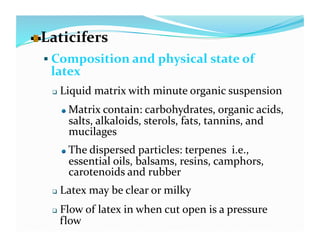   aticifers 
  L
   Composition and physical state of 
   latex 
       Liquid matrix with minute organic suspension 
        
    Matrix contain: carbohydrates, organic acids, 
             salts, alkaloids, sterols, fats, tannins, and 
             mucilages 
        
    The dispersed particles: terpenes  i.e., 
             essential oils, balsams, resins, camphors, 
             carotenoids and rubber 
       Latex may be clear or milky 
       Flow of latex in when cut open is a pressure 
        flow 
 