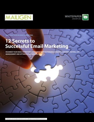 whitEPaPEr
                                                                                      JANUARY 2012




BESt PracticES in EMail MarkEting



12 Secrets to
Successful Email Marketing
MaxiMizE your EMail MarkEting invEStMEnt with actionaBlE StratEgy, contEnt, tESting, liSt
ManagEMEnt and oPtiMizEd dElivEraBility




© Mailigen Ltd. All rights reserved 01/2012. Mailigen Email Marketing Solutions
 