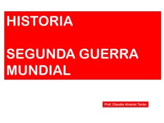 HISTORIA
SEGUNDA GUERRA
MUNDIAL
Prof. Claudio Alvarez Terán

 