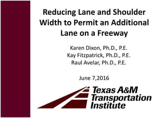 Reducing Lane and Shoulder
Width to Permit an Additional
Lane on a Freeway
June 7,2016
Karen Dixon, Ph.D., P.E.
Kay Fitzpatrick, Ph.D., P.E.
Raul Avelar, Ph.D., P.E.
 