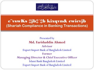 e¨vswKs ‡jb‡`‡b kixqvn& cwicvjb
(Shariah Compliance in Banking Transactions)
Presented by
Md. Fariduddin Ahmed
Advisor
Export Import Bank of Bangladesh Limited
Former
Managing Director & Chief Executive Officer
Islami Bank Bangladesh Limited
Export Import Bank of Bangladesh Limited
 