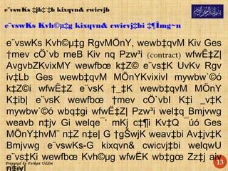 Prepared by Forkan Uddin
Mahmood
13
e¨vswKs Kvh©µ‡g kixqvn& cwicvj‡bi ‡¶Îmg~n
e¨vswKs Kvh©µ‡g RgvMÖnY, wewb‡qvM Kiv Ges
†mev cÖ`vb meB Kiv nq Pzw³i (contract) wfwË‡Z|
AvgvbZKvixMY wewfbœ k‡Z© e¨vs‡K UvKv Rgv
iv‡Lb Ges wewb‡qvM MÖnYKvixivI mywbw`©ó
k‡Z©i wfwË‡Z e¨vsK †_‡K wewb‡qvM MÖnY
K‡ib| e¨vsK wewfbœ †mev cÖ`vbI K‡i _v‡K
mywbw`©ó wbq‡gi wfwË‡Z| Pzw³i wel‡q Bmjvwg
weavb n‡jv Gi welqe¯‘ mKj c‡¶i Kv‡Q ¯úó Ges
MÖnY‡hvM¨ n‡Z n‡e| G †gŠwjK weav‡bi Av‡jv‡K
Bmjvwg e¨vswKs-G kixqvn& cwicvj‡bi welqwU
e¨vs‡Ki wewfbœ Kvh©µg wfwËK wb‡gœ Zz‡j aiv
e¨vswKs ‡jb‡`‡b kixqvn& cwicvjb
 