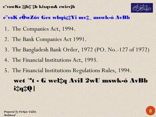 Prepared by Forkan Uddin
Mahmood
e¨vsK cÖwZôv Ges wbqš¿‡Yi mv‡_ mswk­ó AvBb
1. The Companies Act, 1994.
2. The Bank Companies Act 1991.
3. The Bangladesh Bank Order, 1972 (PO. No.-127 of 1972)
4. The Financial Institutions Act, 1993.
5. The Financial Institutions Regulations Rules, 1994.
wet `ªt - G wel‡q AviI 2wU mswk­ó AvBb
i‡q‡Q|
e¨vswKs ‡jb‡`‡b kixqvn& cwicvjb
8
 