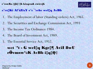 Prepared by Forkan Uddin
Mahmood
e¨vs‡Ki Af¨šZixY e¨e¯’vcbv wel‡q AvBb
1. The Employment of labor (Standing orders) Act, 1965.
2. The Securities and Exchange Commission Act, 1993
3. The Income Tax Ordinance 1984.
4. The Board of Investment Act, 1989.
5. The Essential Service Act, 1952.
wet `ªt - G wel‡q Kgc‡¶ AviI 8wU
cÖvmsw½K AvBb i‡q‡Q|
e¨vswKs ‡jb‡`‡b kixqvn& cwicvjb
9
 