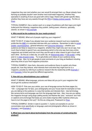 magazines they own (and whether your own would fit amongst them e.g. Bauer already have
Kerrang so probably wouldn’t want another hard rock/metal magazine), whether they
specialise in anything (Future are good with online mags; Hearst with gender-specific titles),
whether they have won any awards through the PPA or Webby (online) awards. Put this on
Prezi.
TYPICAL EXAMPLE: Has a section each on a range of publishers with their logos and might
bullet-point the following: magazines they publish, selling power, influence, speciality,
awards, as shown in this example.
4. Who would be the audience for your media product?
WHAT IT MEANS: What sort of people might buy your magazine?
HOW TO DO IT: It helps if you already have your audience research such as a readership
profile like the NME or a recorded interview with your audience. Remember to refer to social
grades, psychographics , general behaviour and consumer behaviour – whether your
audience are likely to respond to a magazine, whether they might only use it as an app, how
much they’re likely to spend if you use advertising (which is the only way that many online
magazines are funded) and how much they use the web or other means to get in touch with
each other. Do this as a video clip, an audio clip, an Xtranormal video, a Voki avatar, a blog
post or a video of post-it notes . Try to get photos and videos of your audience doing
‘typical’ things. Also, try to get people to post comments on your blog as feedback including
what they think of your final magazine production.
TYPICAL EXAMPLE: Uses facts, discussion and audience theory to explain who these
people are, how they behave, what interests them and what they might look for in a
magazine, possibly by referring to audience research like the readership profile.Example 1
and Example 2 show two good but different approaches.
5. How did you attract/address your audience?
WHAT IT MEANS: What language, pictures and ideas did you put in your magazine that
would get the audience interested?
HOW TO DO IT: Pick over your article, your use of language across the three pages (try
‘10A – Language Use’ for tips), your photography and your house style for examples on how
you are talking to the audience in a way that excites and interests them. Use terminology
like camera terms and language use from the language task here. Also, how are you selling
the magazine through using plugs (selling words) and flashes like ‘plus’, ‘exclusive’ and ‘free’
or captions and anchorage that tease you and create enigmas (little mysteries where you
have to turn the page to find out)? Do this as a blog post, Powerpoint or Prezi.
TYPICAL EXAMPLE: Similar in style to question 1, it picks out examples to use but
concentrates more specifically on language used and photographic effects as shown in
Example 1 and Example 2.
6. What have you learnt about technologies from the process of constructing this
product?

 
