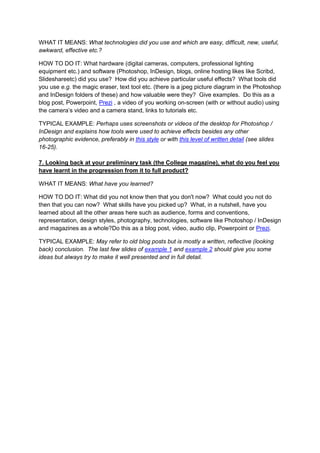 WHAT IT MEANS: What technologies did you use and which are easy, difficult, new, useful,
awkward, effective etc.?
HOW TO DO IT: What hardware (digital cameras, computers, professional lighting
equipment etc.) and software (Photoshop, InDesign, blogs, online hosting likes like Scribd,
Slideshareetc) did you use? How did you achieve particular useful effects? What tools did
you use e.g. the magic eraser, text tool etc. (there is a jpeg picture diagram in the Photoshop
and InDesign folders of these) and how valuable were they? Give examples. Do this as a
blog post, Powerpoint, Prezi , a video of you working on-screen (with or without audio) using
the camera’s video and a camera stand, links to tutorials etc.
TYPICAL EXAMPLE: Perhaps uses screenshots or videos of the desktop for Photoshop /
InDesign and explains how tools were used to achieve effects besides any other
photographic evidence, preferably in this style or with this level of written detail (see slides
16-25).
7. Looking back at your preliminary task (the College magazine), what do you feel you
have learnt in the progression from it to full product?
WHAT IT MEANS: What have you learned?
HOW TO DO IT: What did you not know then that you don't now? What could you not do
then that you can now? What skills have you picked up? What, in a nutshell, have you
learned about all the other areas here such as audience, forms and conventions,
representation, design styles, photography, technologies, software like Photoshop / InDesign
and magazines as a whole?Do this as a blog post, video, audio clip, Powerpoint or Prezi.
TYPICAL EXAMPLE: May refer to old blog posts but is mostly a written, reflective (looking
back) conclusion. The last few slides of example 1 and example 2 should give you some
ideas but always try to make it well presented and in full detail.

 