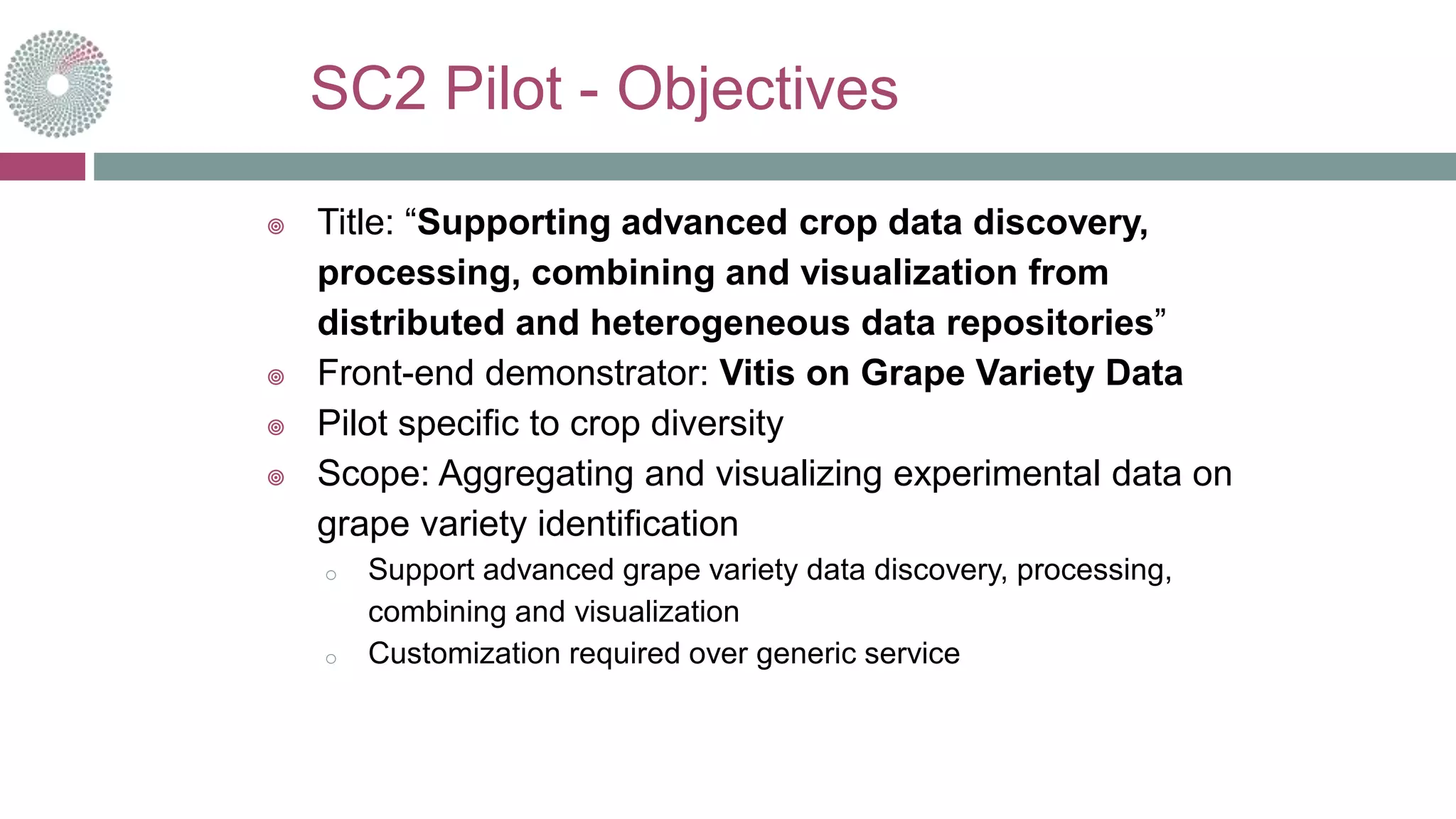SC2 Pilot - Objectives
 Title: “Supporting advanced crop data discovery,
processing, combining and visualization from
distributed and heterogeneous data repositories”
 Front-end demonstrator: Vitis on Grape Variety Data
 Pilot specific to crop diversity
 Scope: Aggregating and visualizing experimental data on
grape variety identification
o Support advanced grape variety data discovery, processing,
combining and visualization
o Customization required over generic service
 