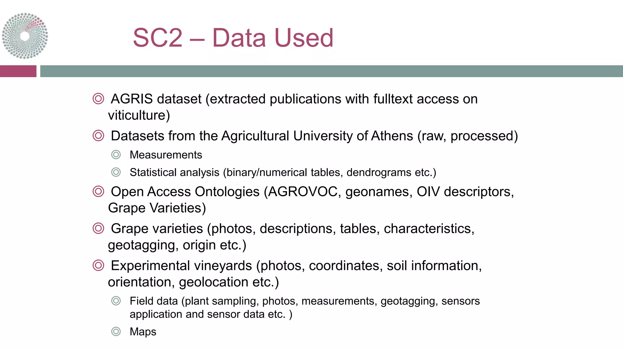 SC2 – Data Used
◎ AGRIS dataset (extracted publications with fulltext access on
viticulture)
◎ Datasets from the Agricultural University of Athens (raw, processed)
◎ Measurements
◎ Statistical analysis (binary/numerical tables, dendrograms etc.)
◎ Open Access Ontologies (AGROVOC, geonames, OIV descriptors,
Grape Varieties)
◎ Grape varieties (photos, descriptions, tables, characteristics,
geotagging, origin etc.)
◎ Experimental vineyards (photos, coordinates, soil information,
orientation, geolocation etc.)
◎ Field data (plant sampling, photos, measurements, geotagging, sensors
application and sensor data etc. )
◎ Maps
 