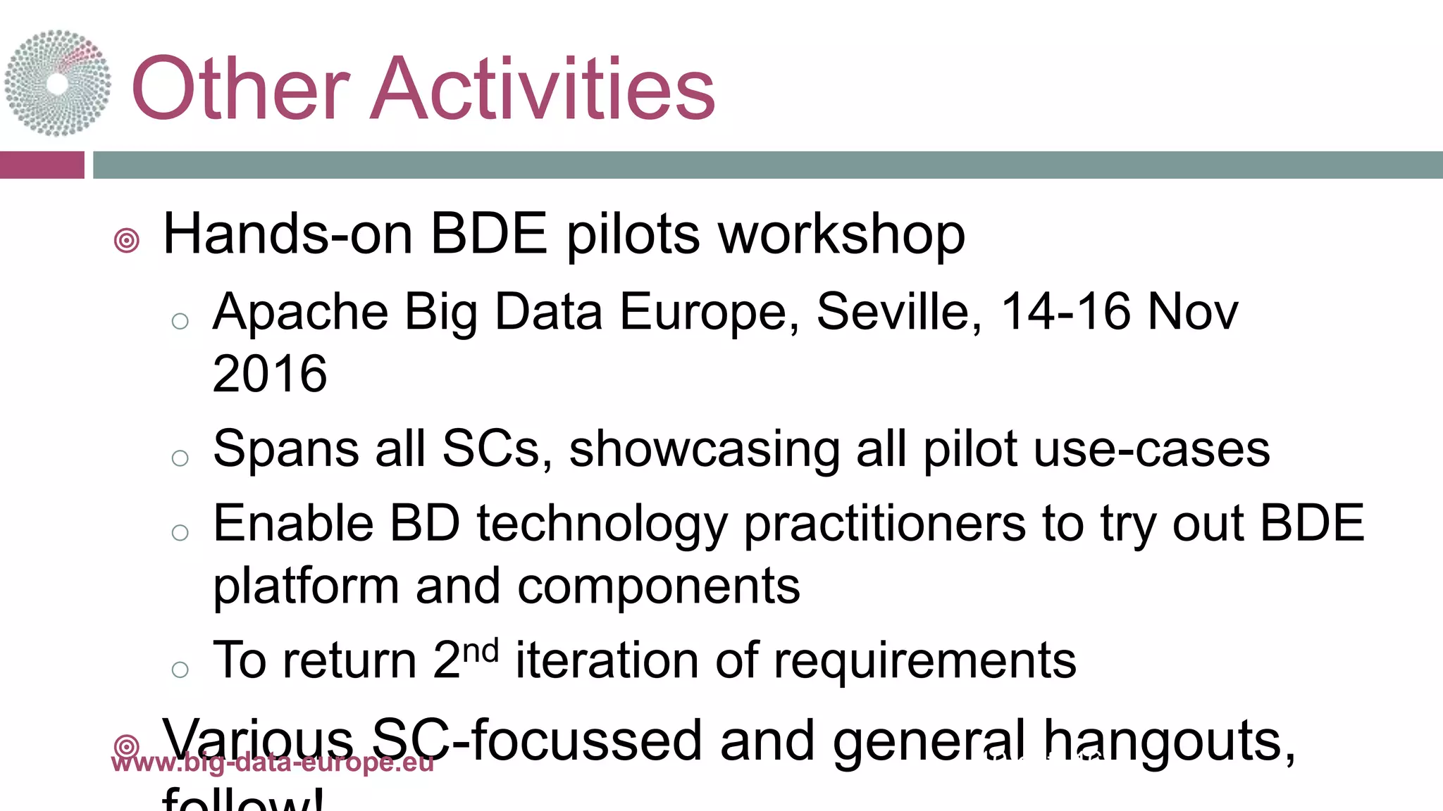 Other Activities
 Hands-on BDE pilots workshop
o Apache Big Data Europe, Seville, 14-16 Nov
2016
o Spans all SCs, showcasing all pilot use-cases
o Enable BD technology practitioners to try out BDE
platform and components
o To return 2nd iteration of requirements
 Various SC-focussed and general hangouts,10-oct.-16www.big-data-europe.eu
 