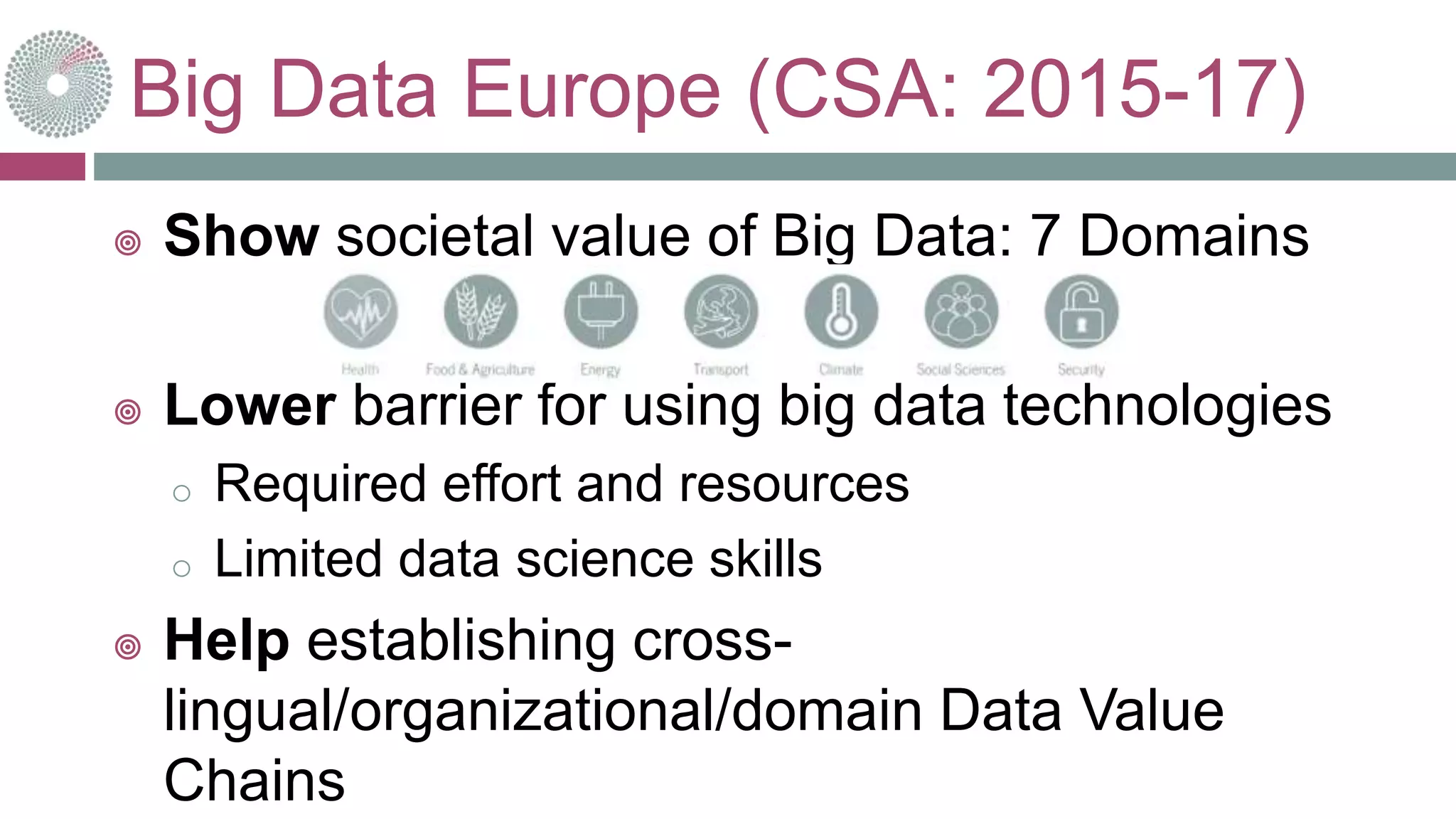 Big Data Europe (CSA: 2015-17)
 Show societal value of Big Data: 7 Domains
 Lower barrier for using big data technologies
o Required effort and resources
o Limited data science skills
 Help establishing cross-
lingual/organizational/domain Data Value
Chains 10-oct.-16
 
